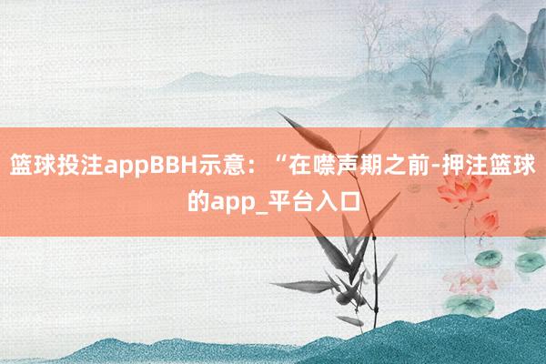 篮球投注appBBH示意：“在噤声期之前-押注篮球的app_平台入口