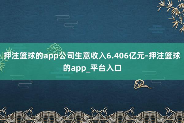 押注篮球的app公司生意收入6.406亿元-押注篮球的app_平台入口