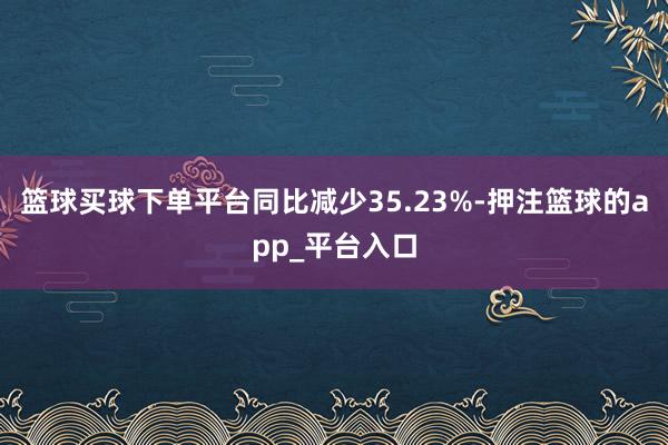 篮球买球下单平台同比减少35.23%-押注篮球的app_平台入口