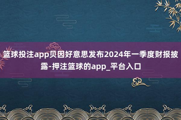 篮球投注app贝因好意思发布2024年一季度财报披露-押注篮球的app_平台入口