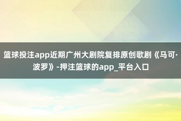 篮球投注app近期广州大剧院复排原创歌剧《马可·波罗》-押注篮球的app_平台入口