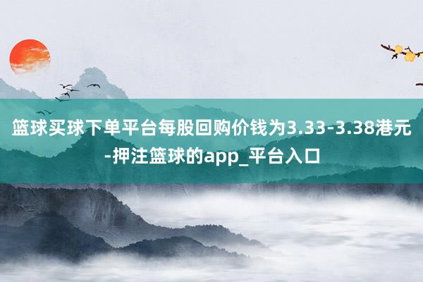 篮球买球下单平台每股回购价钱为3.33-3.38港元-押注篮球的app_平台入口