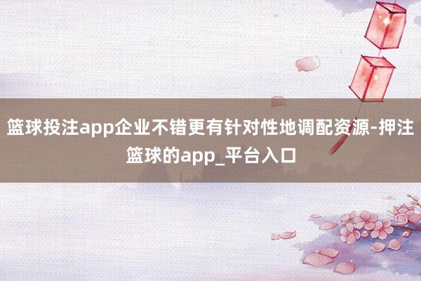 篮球投注app企业不错更有针对性地调配资源-押注篮球的app_平台入口