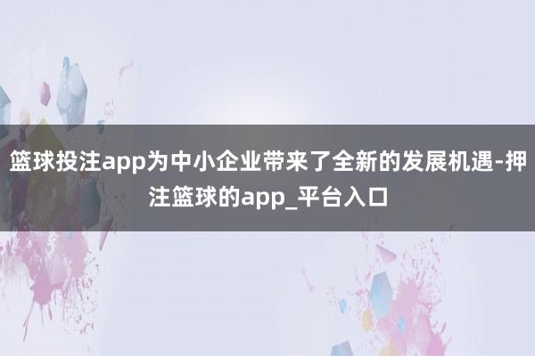 篮球投注app为中小企业带来了全新的发展机遇-押注篮球的app_平台入口