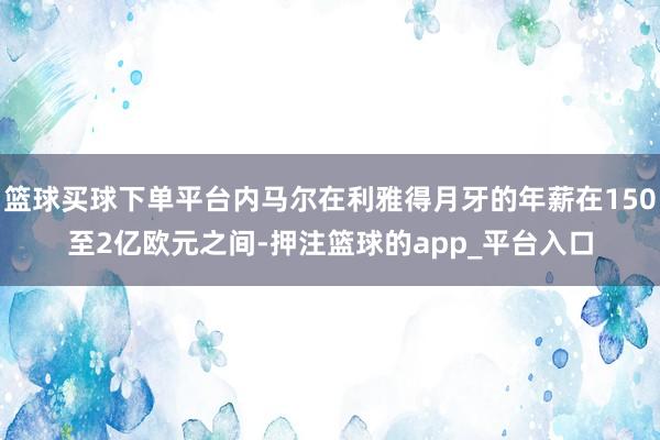 篮球买球下单平台内马尔在利雅得月牙的年薪在150至2亿欧元之间-押注篮球的app_平台入口