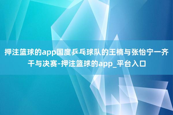 押注篮球的app国度乒乓球队的王楠与张怡宁一齐干与决赛-押注篮球的app_平台入口