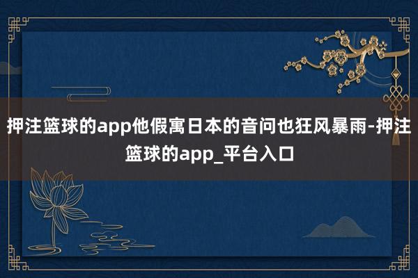 押注篮球的app他假寓日本的音问也狂风暴雨-押注篮球的app_平台入口