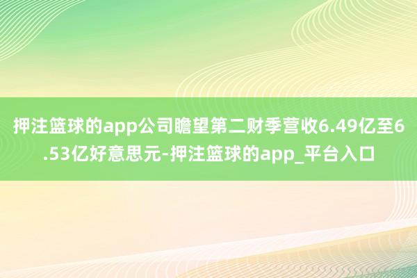 押注篮球的app公司瞻望第二财季营收6.49亿至6.53亿好意思元-押注篮球的app_平台入口