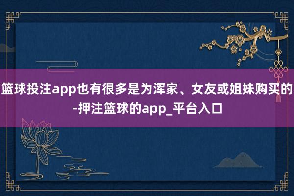 篮球投注app也有很多是为浑家、女友或姐妹购买的-押注篮球的app_平台入口