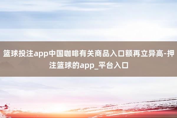 篮球投注app中国咖啡有关商品入口额再立异高-押注篮球的app_平台入口