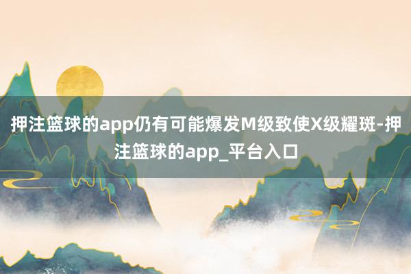 押注篮球的app仍有可能爆发M级致使X级耀斑-押注篮球的app_平台入口