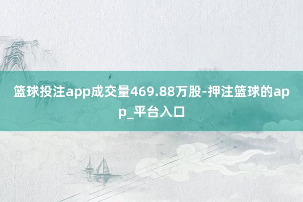 篮球投注app成交量469.88万股-押注篮球的app_平台入口