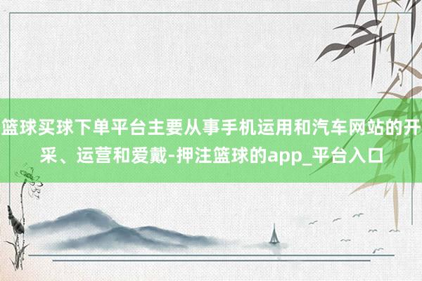 篮球买球下单平台主要从事手机运用和汽车网站的开采、运营和爱戴-押注篮球的app_平台入口