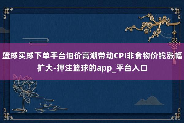 篮球买球下单平台油价高潮带动CPI非食物价钱涨幅扩大-押注篮球的app_平台入口