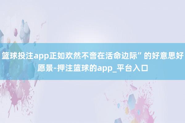 篮球投注app正如欢然不啻在活命边际”的好意思好愿景-押注篮球的app_平台入口