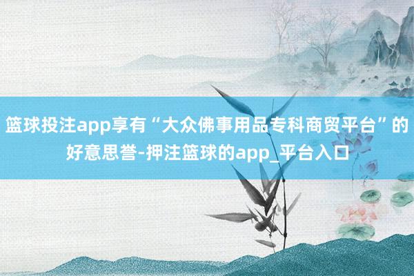 篮球投注app享有“大众佛事用品专科商贸平台”的好意思誉-押注篮球的app_平台入口