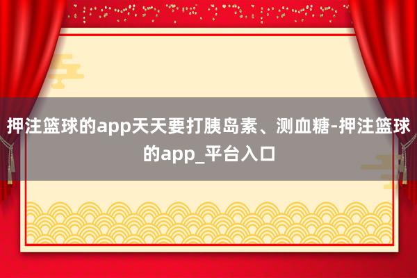 押注篮球的app天天要打胰岛素、测血糖-押注篮球的app_平台入口