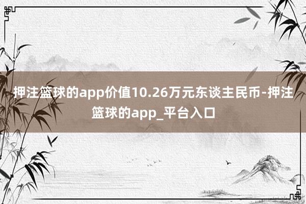 押注篮球的app价值10.26万元东谈主民币-押注篮球的app_平台入口