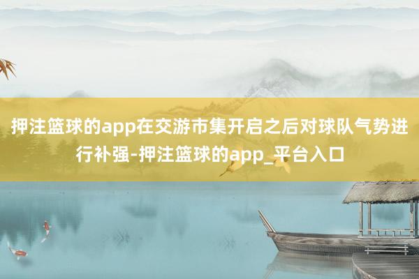 押注篮球的app在交游市集开启之后对球队气势进行补强-押注篮球的app_平台入口