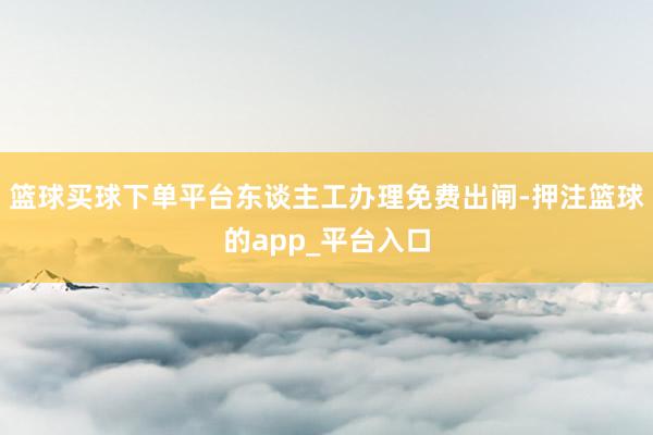 篮球买球下单平台东谈主工办理免费出闸-押注篮球的app_平台入口