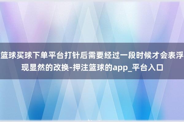 篮球买球下单平台打针后需要经过一段时候才会表浮现显然的改换-押注篮球的app_平台入口