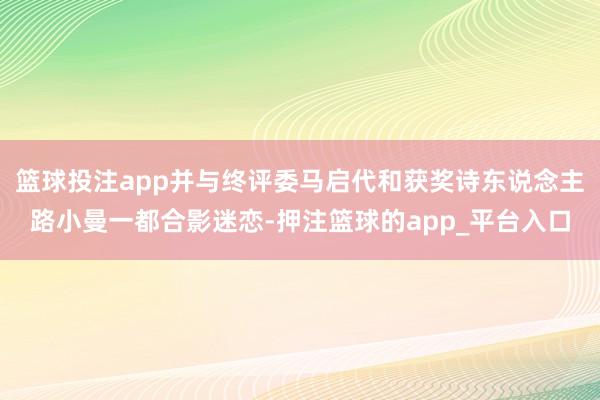 篮球投注app并与终评委马启代和获奖诗东说念主路小曼一都合影迷恋-押注篮球的app_平台入口