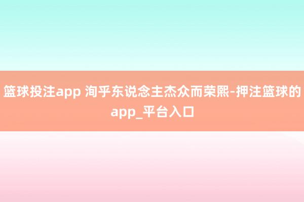 篮球投注app 洵乎东说念主杰众而荣熙-押注篮球的app_平台入口