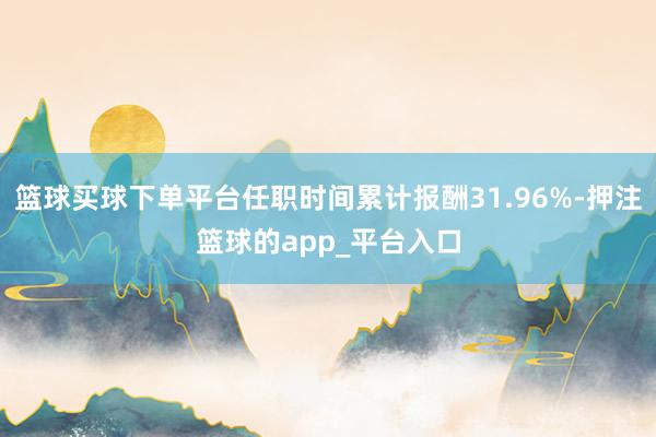 篮球买球下单平台任职时间累计报酬31.96%-押注篮球的app_平台入口