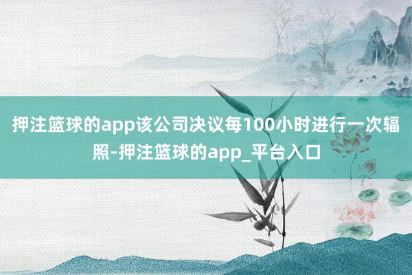 押注篮球的app该公司决议每100小时进行一次辐照-押注篮球的app_平台入口