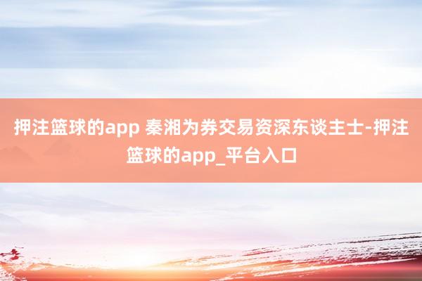 押注篮球的app 秦湘为券交易资深东谈主士-押注篮球的app_平台入口