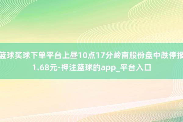 篮球买球下单平台上昼10点17分岭南股份盘中跌停报1.68元-押注篮球的app_平台入口