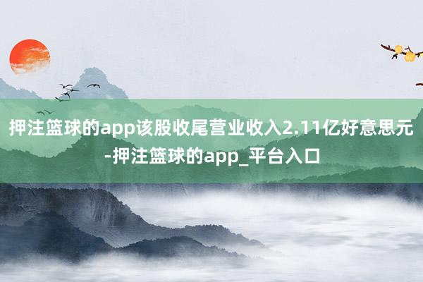 押注篮球的app该股收尾营业收入2.11亿好意思元-押注篮球的app_平台入口