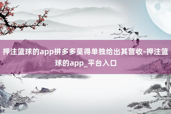 押注篮球的app拼多多莫得单独给出其营收-押注篮球的app_平台入口