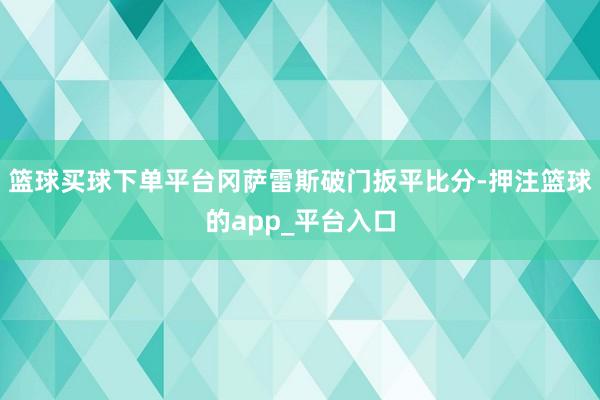 篮球买球下单平台冈萨雷斯破门扳平比分-押注篮球的app_平台入口