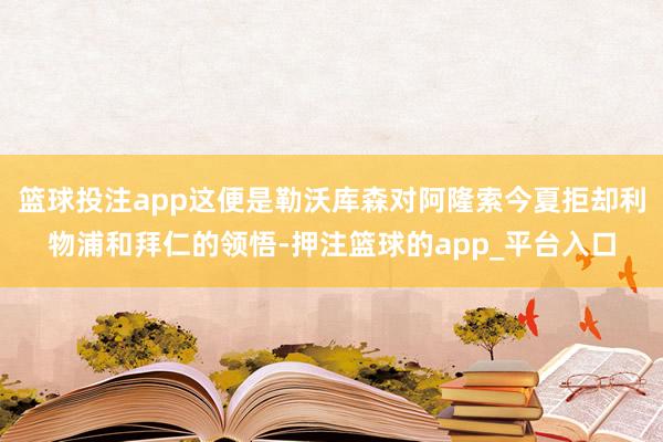 篮球投注app这便是勒沃库森对阿隆索今夏拒却利物浦和拜仁的领悟-押注篮球的app_平台入口