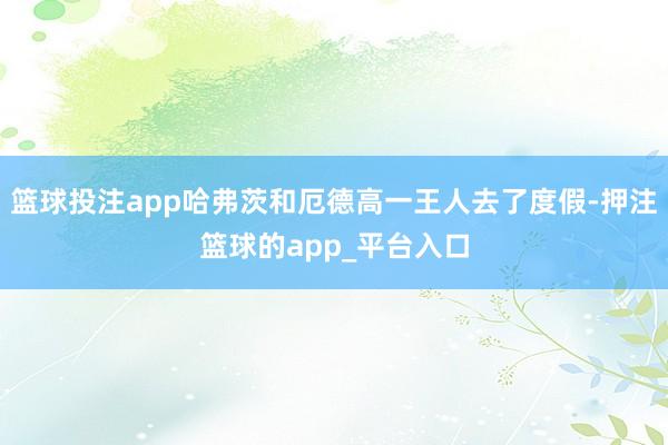 篮球投注app哈弗茨和厄德高一王人去了度假-押注篮球的app_平台入口