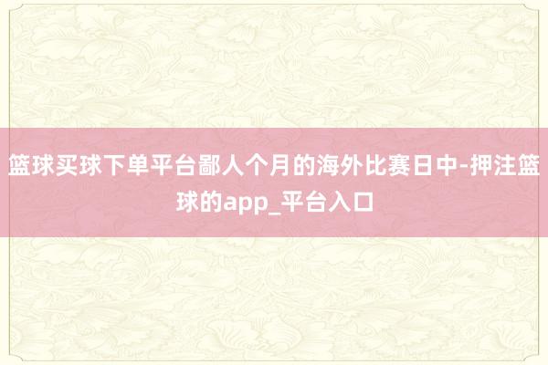 篮球买球下单平台鄙人个月的海外比赛日中-押注篮球的app_平台入口