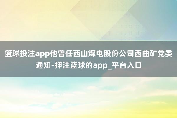 篮球投注app　　他曾任西山煤电股份公司西曲矿党委通知-押注篮球的app_平台入口