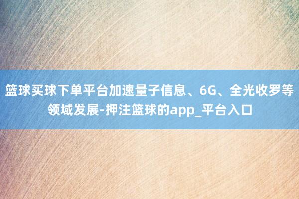 篮球买球下单平台加速量子信息、6G、全光收罗等领域发展-押注篮球的app_平台入口