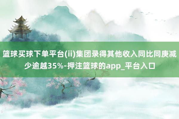 篮球买球下单平台(ii)集团录得其他收入同比同庚减少逾越35%-押注篮球的app_平台入口