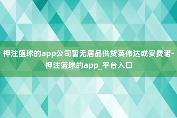 押注篮球的app公司暂无居品供货英伟达或安费诺-押注篮球的app_平台入口