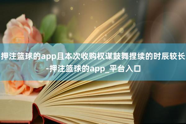 押注篮球的app且本次收购权谋鼓舞捏续的时辰较长-押注篮球的app_平台入口