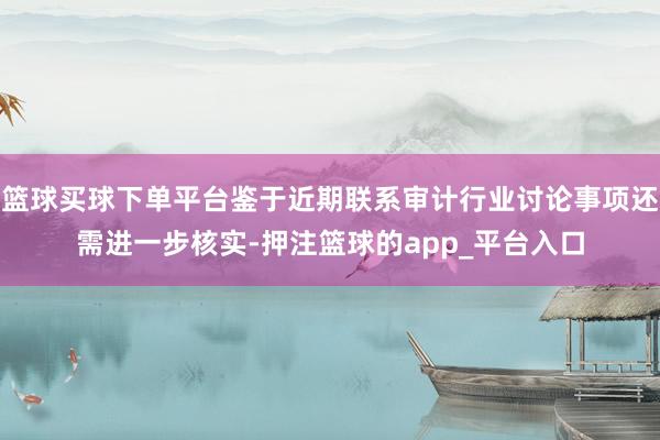 篮球买球下单平台鉴于近期联系审计行业讨论事项还需进一步核实-押注篮球的app_平台入口