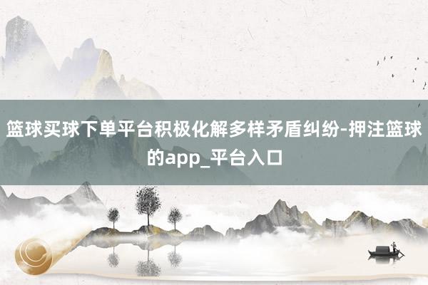 篮球买球下单平台积极化解多样矛盾纠纷-押注篮球的app_平台入口