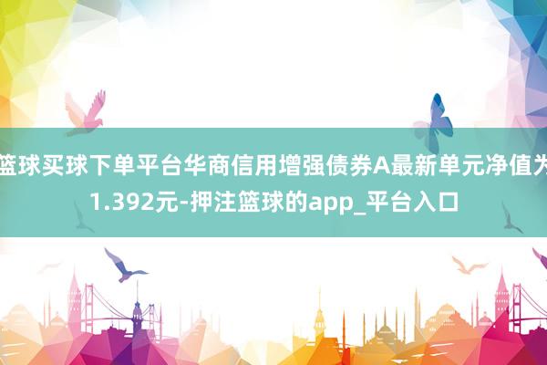 篮球买球下单平台华商信用增强债券A最新单元净值为1.392元-押注篮球的app_平台入口