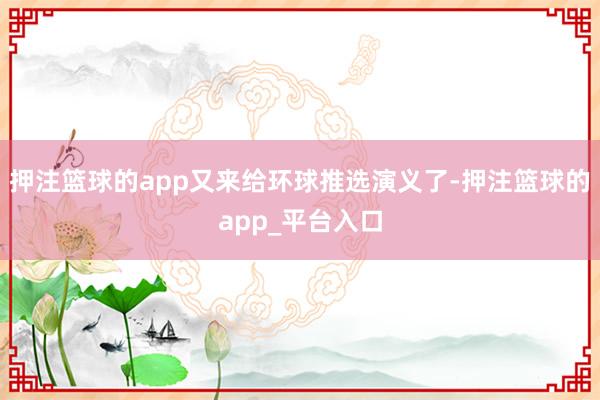 押注篮球的app又来给环球推选演义了-押注篮球的app_平台入口