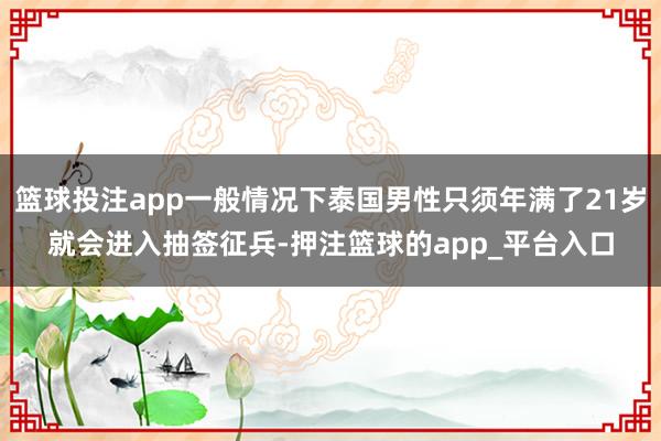 篮球投注app一般情况下泰国男性只须年满了21岁就会进入抽签征兵-押注篮球的app_平台入口