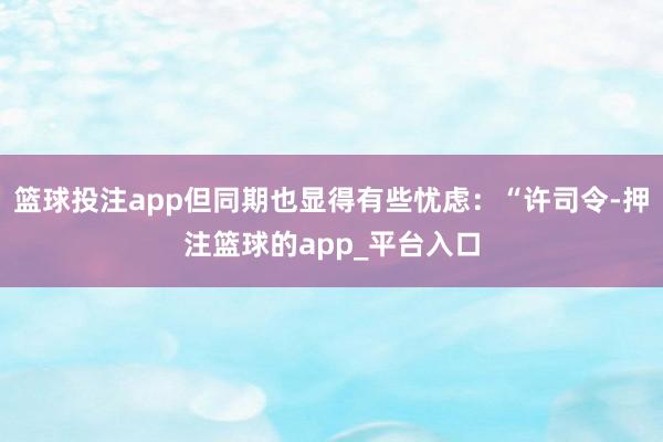 篮球投注app但同期也显得有些忧虑：“许司令-押注篮球的app_平台入口