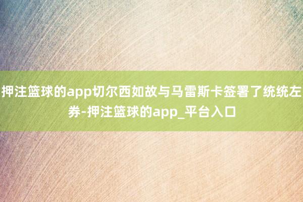 押注篮球的app切尔西如故与马雷斯卡签署了统统左券-押注篮球的app_平台入口