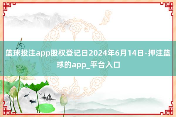 篮球投注app股权登记日2024年6月14日-押注篮球的app_平台入口